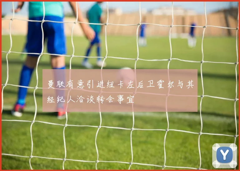 曼联有意引进纽卡左后卫霍尔与其经纪人洽谈转会事宜