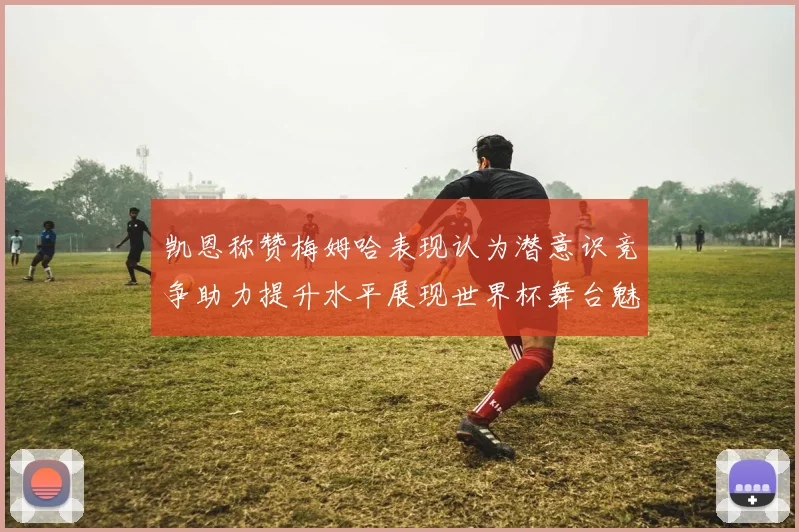 凯恩称赞梅姆哈表现认为潜意识竞争助力提升水平展现世界杯舞台魅力