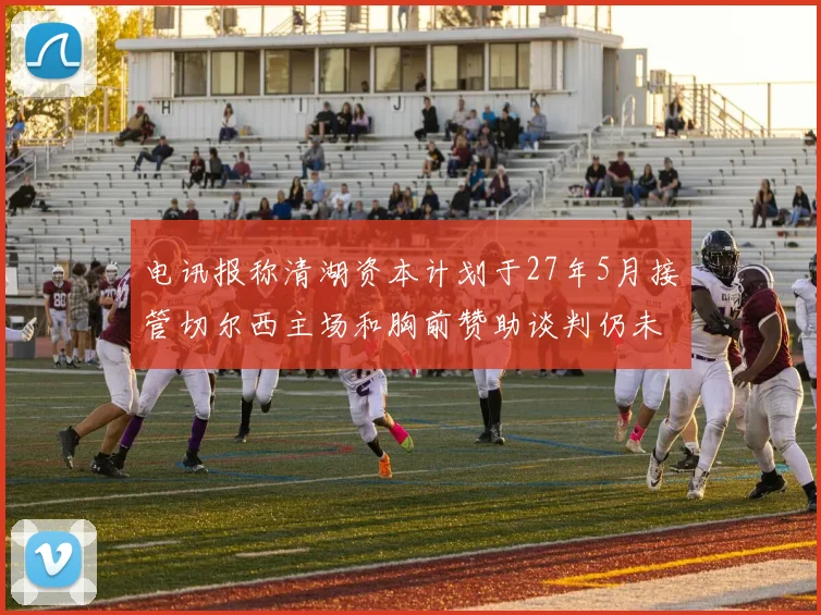 电讯报称清湖资本计划于27年5月接管切尔西主场和胸前赞助谈判仍未取得进展