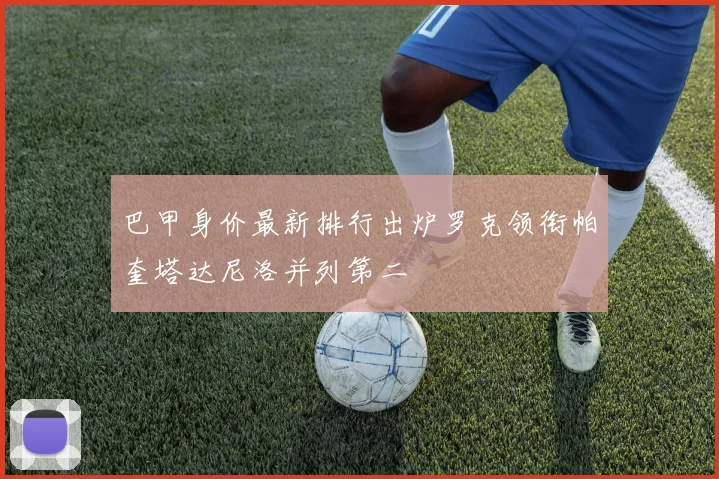 巴甲身价最新排行出炉罗克领衔帕奎塔达尼洛并列第二