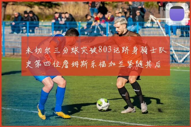 米切尔三分球突破803记跻身骑士队史第四位詹姆斯乐福加兰紧随其后