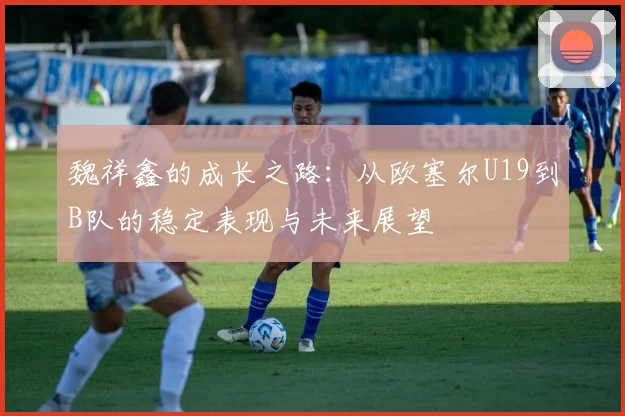 魏祥鑫的成长之路：从欧塞尔U19到B队的稳定表现与未来展望