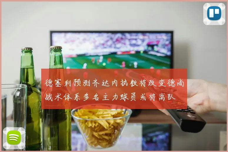 德塞利预测齐达内执教将改变德尚战术体系多名主力球员或将离队