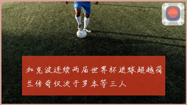 加克波连续两届世界杯进球超越荷兰传奇仅次于罗本等三人