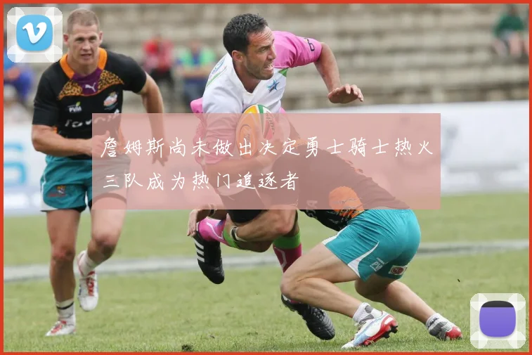 詹姆斯尚未做出决定勇士骑士热火三队成为热门追逐者
