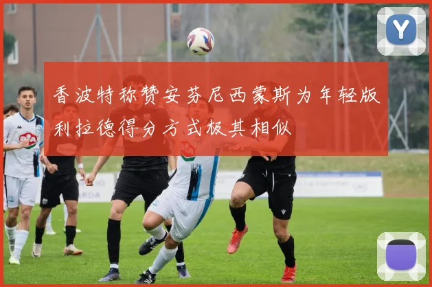 香波特称赞安芬尼西蒙斯为年轻版利拉德得分方式极其相似