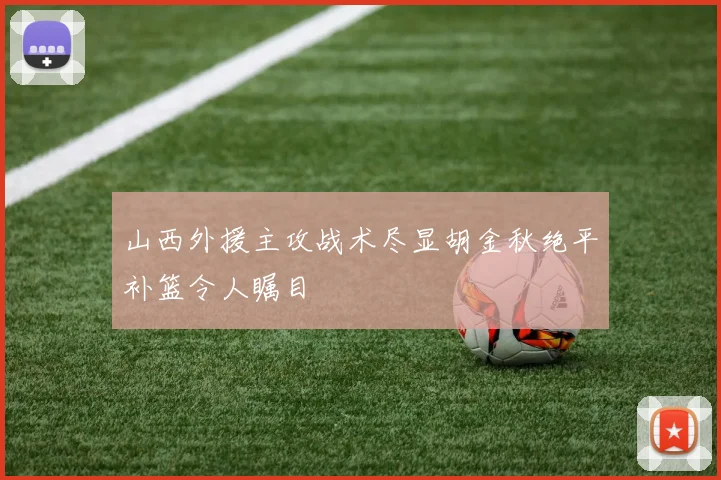 山西外援主攻战术尽显胡金秋绝平补篮令人瞩目