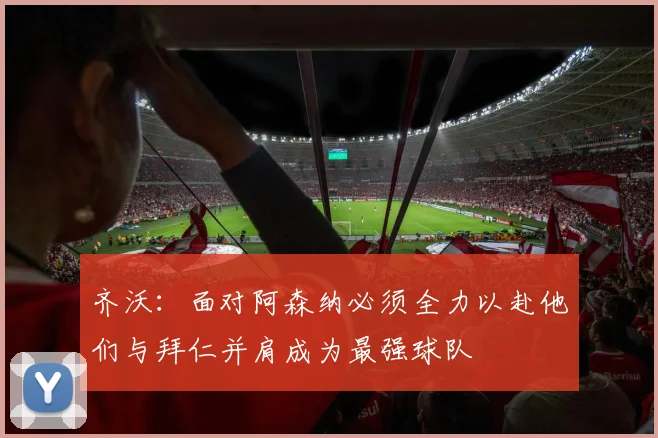齐沃：面对阿森纳必须全力以赴他们与拜仁并肩成为最强球队