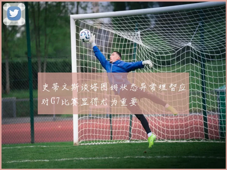 史蒂文斯谈塔图姆状态异常理智应对G7比赛显得尤为重要