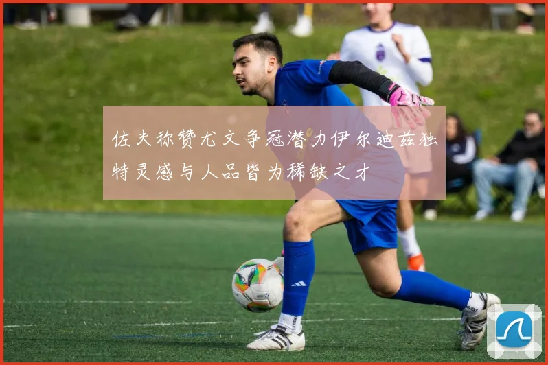 佐夫称赞尤文争冠潜力伊尔迪兹独特灵感与人品皆为稀缺之才