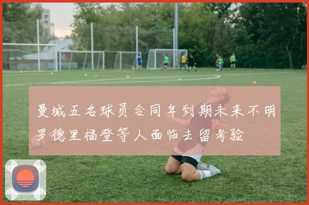 曼城五名球员合同年到期未来不明罗德里福登等人面临去留考验