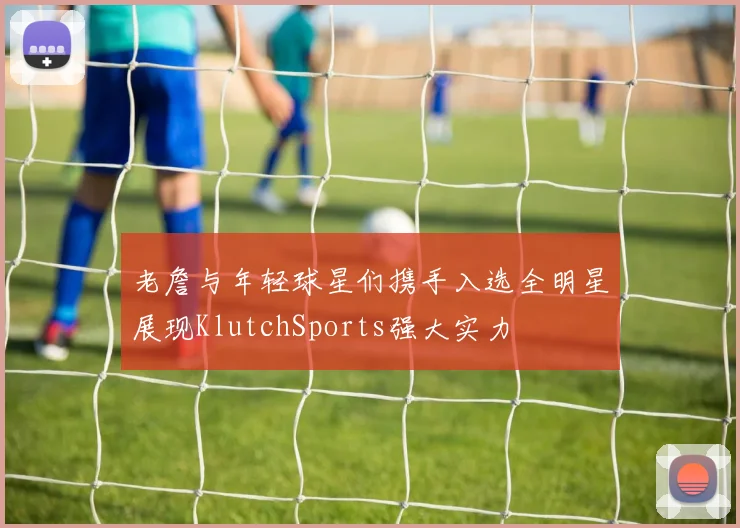 老詹与年轻球星们携手入选全明星展现KlutchSports强大实力