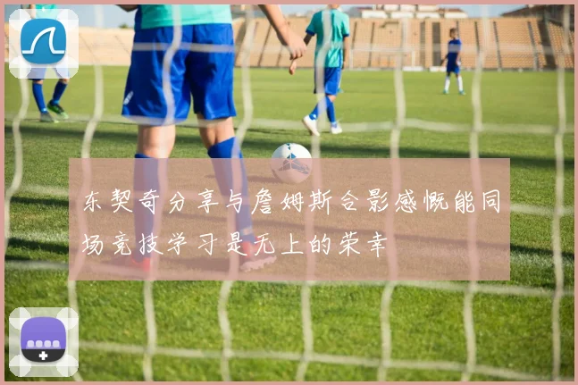 东契奇分享与詹姆斯合影感慨能同场竞技学习是无上的荣幸