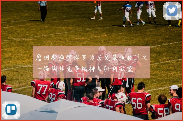 詹姆斯盛赞保罗为历史最佳控卫之一强调其竞争精神与胜利欲望