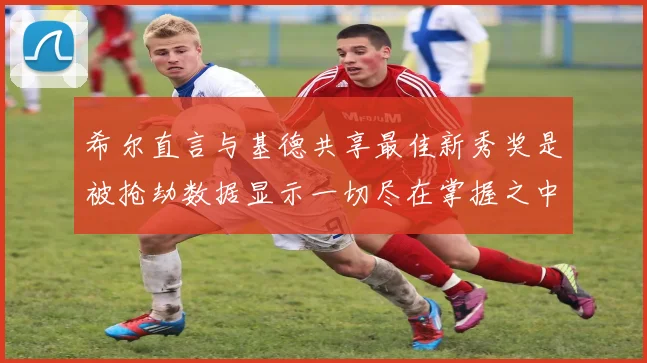 希尔直言与基德共享最佳新秀奖是被抢劫数据显示一切尽在掌握之中