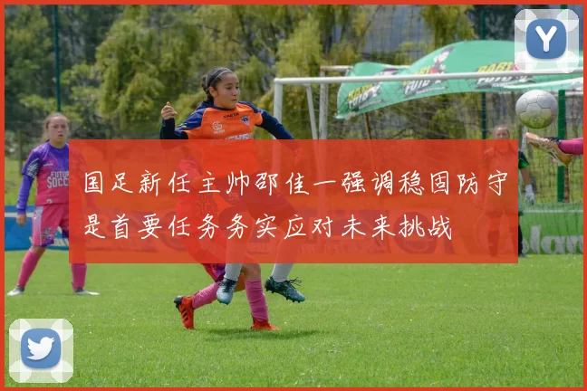 国足新任主帅邵佳一强调稳固防守是首要任务务实应对未来挑战