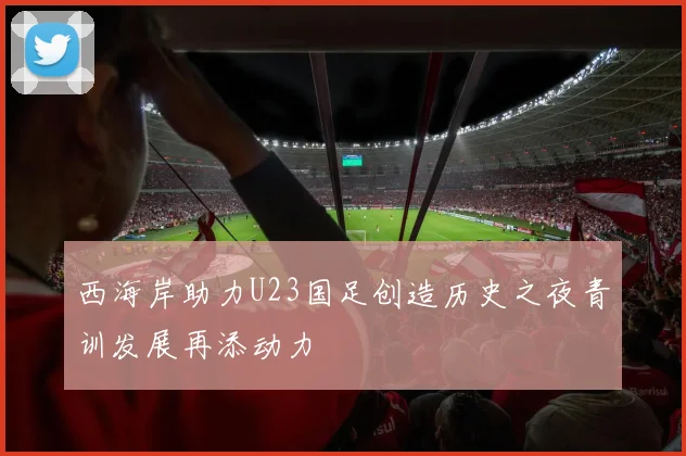 西海岸助力U23国足创造历史之夜青训发展再添动力