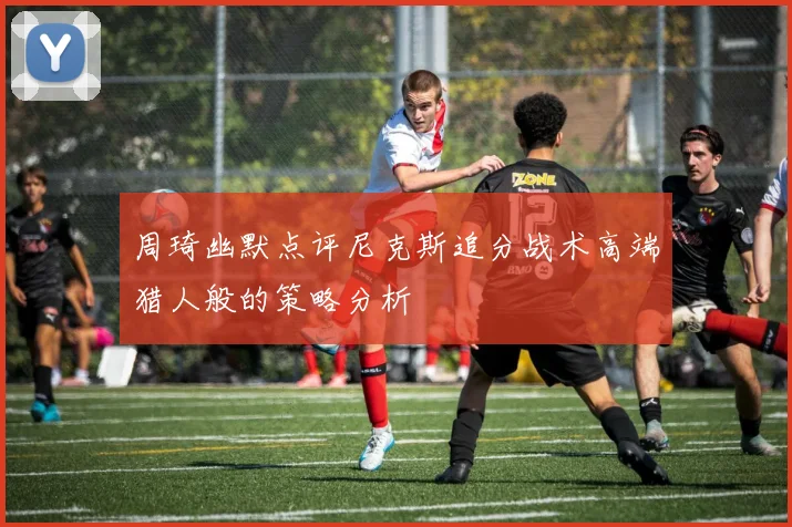 周琦幽默点评尼克斯追分战术高端猎人般的策略分析