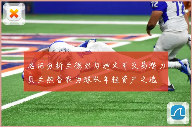 名记分析兰德尔与迪文可交易潜力贝兰热香农为球队年轻资产之选