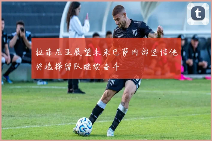 拉菲尼亚展望未来巴萨内部坚信他将选择留队继续奋斗