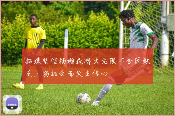 拓媒坚信杨瀚森潜力无限不会因缺乏上场机会而失去信心