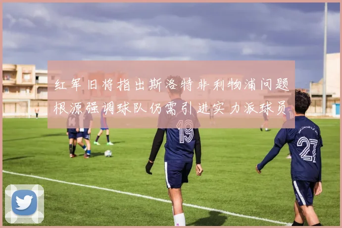 红军旧将指出斯洛特非利物浦问题根源强调球队仍需引进实力派球员