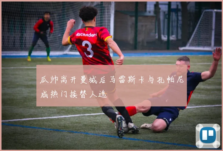 瓜帅离开曼城后马雷斯卡与孔帕尼成热门接替人选