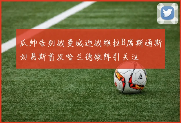 瓜帅告别战曼城迎战维拉B席斯通斯刘易斯首发哈兰德缺阵引关注