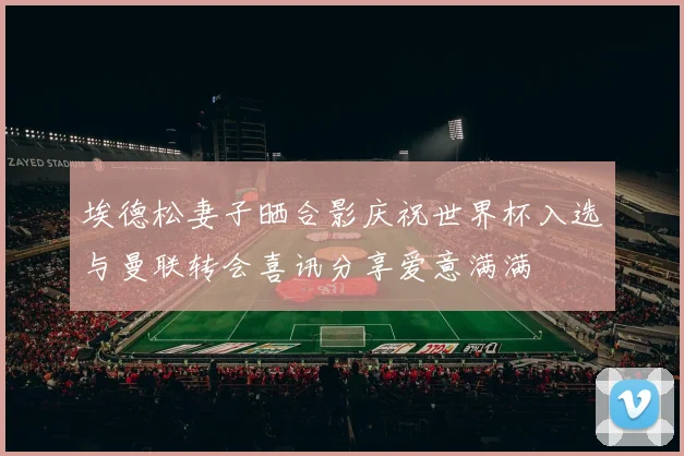 埃德松妻子晒合影庆祝世界杯入选与曼联转会喜讯分享爱意满满