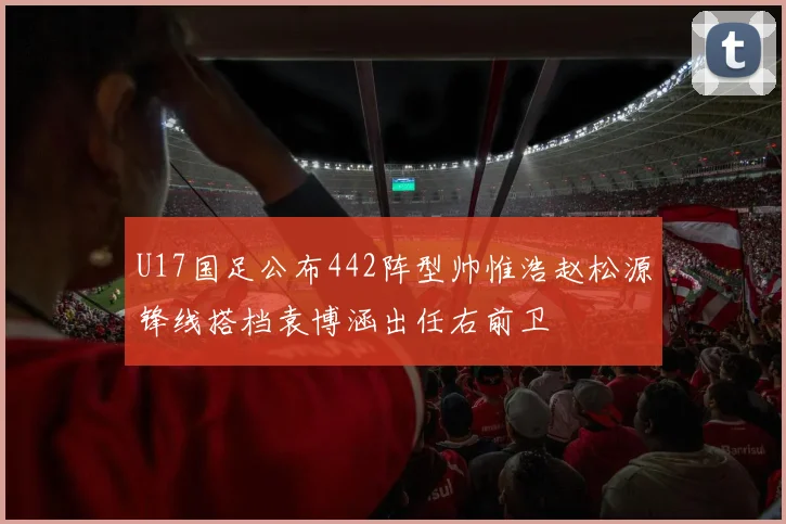 U17国足公布442阵型帅惟浩赵松源锋线搭档袁博涵出任右前卫